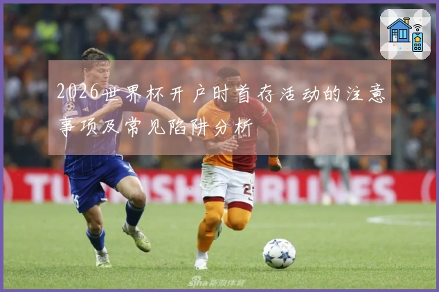 2026世界杯开户时首存活动的注意事项及常见陷阱分析