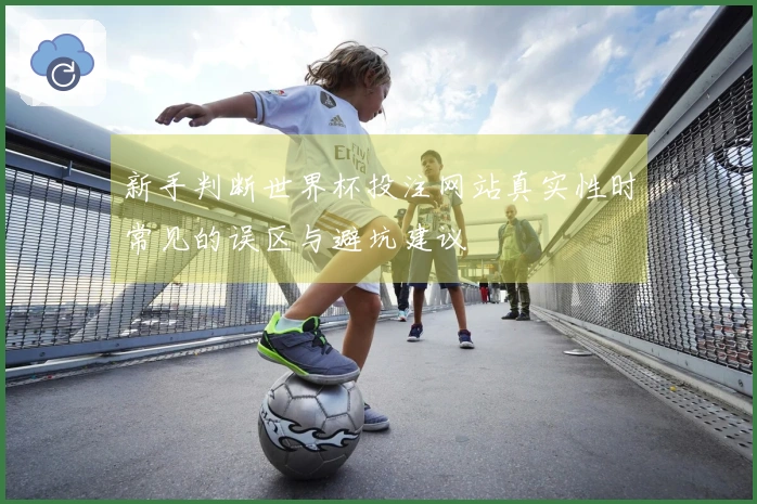 新手判断世界杯投注网站真实性时常见的误区与避坑建议