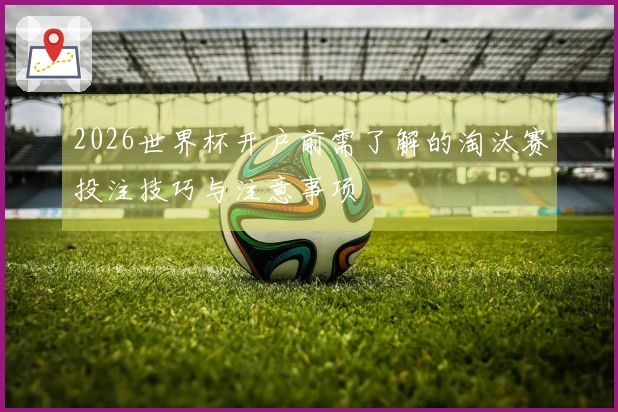 2026世界杯开户前需了解的淘汰赛投注技巧与注意事项